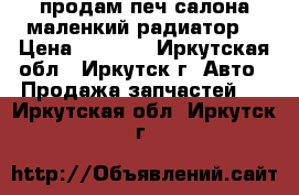 продам печ салона маленкий радиатор  › Цена ­ 3 000 - Иркутская обл., Иркутск г. Авто » Продажа запчастей   . Иркутская обл.,Иркутск г.